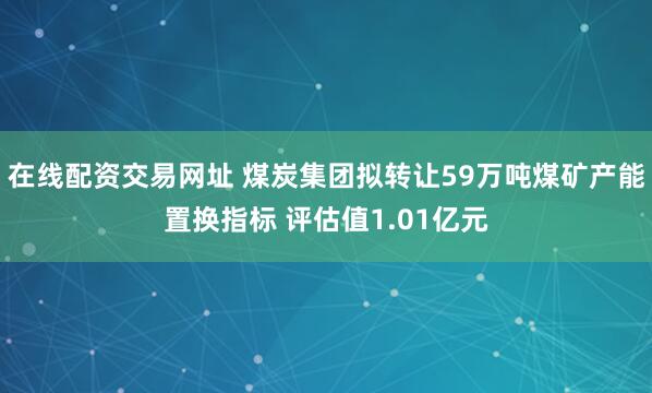 在线配资交易网址 煤炭集团拟转让59万吨煤矿产能置换指标 评估值1.01亿元