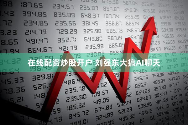 在线配资炒股开户 刘强东大搞AI聊天