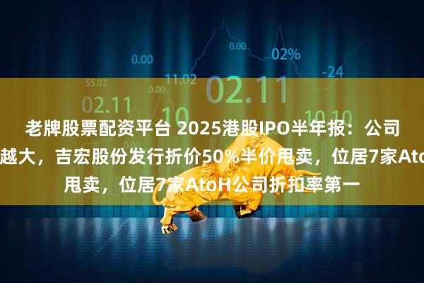 老牌股票配资平台 2025港股IPO半年报：公司越小赴港发行折扣越大，吉宏股份发行折价50%半价甩卖，位居7家AtoH公司折扣率第一