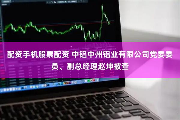 配资手机股票配资 中铝中州铝业有限公司党委委员、副总经理赵坤被查