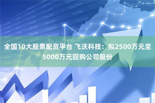 全国10大股票配资平台 飞沃科技：拟2500万元至5000万元回购公司股份
