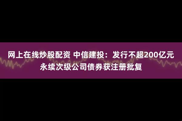 网上在线炒股配资 中信建投：发行不超200亿元永续次级公司债券获注册批复