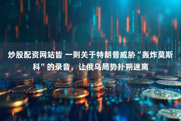 炒股配资网站皆 一则关于特朗普威胁“轰炸莫斯科”的录音，让俄乌局势扑朔迷离