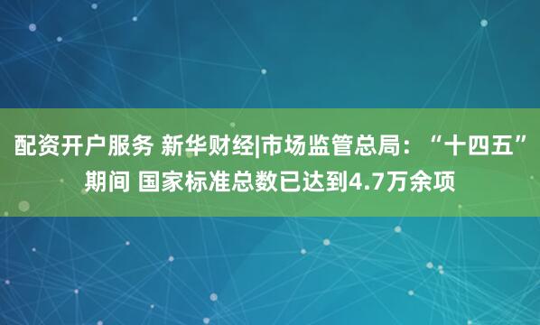 配资开户服务 新华财经|市场监管总局：“十四五”期间 国家标准总数已达到4.7万余项