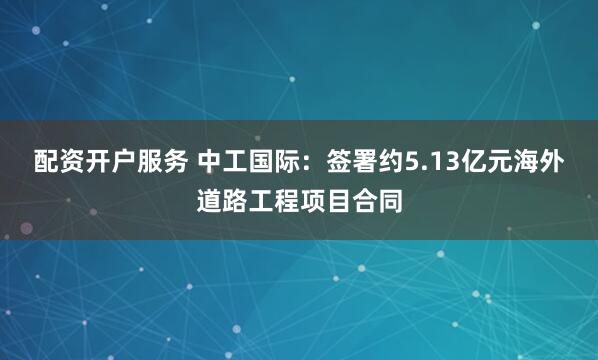 配资开户服务 中工国际：签署约5.13亿元海外道路工程项目合同