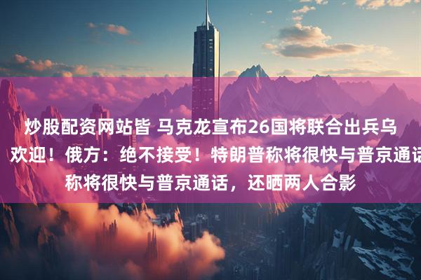炒股配资网站皆 马克龙宣布26国将联合出兵乌克兰，泽连斯基：欢迎！俄方：绝不接受！特朗普称将很快与普京通话，还晒两人合影