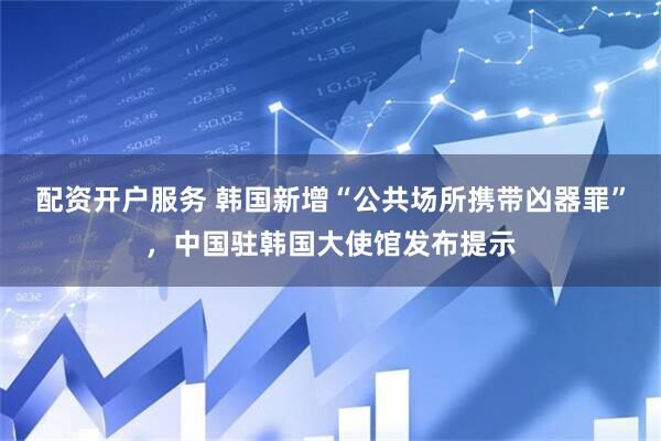 配资开户服务 韩国新增“公共场所携带凶器罪”，中国驻韩国大使馆发布提示
