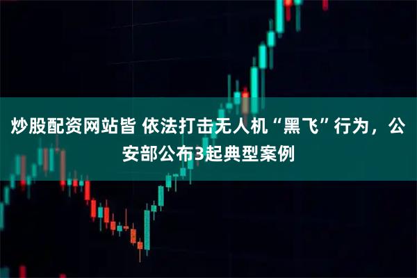 炒股配资网站皆 依法打击无人机“黑飞”行为，公安部公布3起典型案例