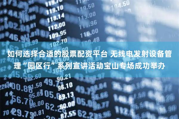 如何选择合适的股票配资平台 无线电发射设备管理“园区行”系列宣讲活动宝山专场成功举办