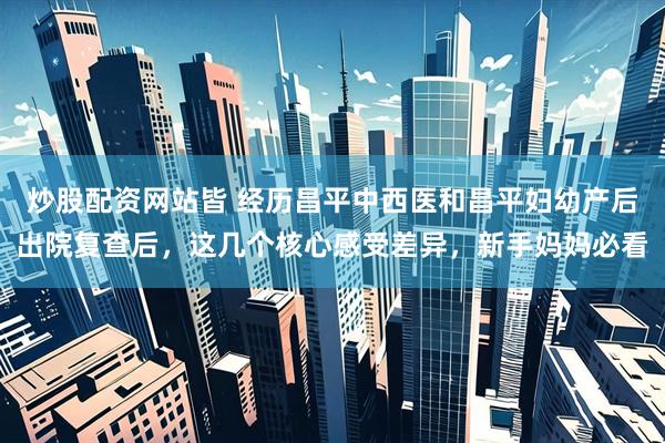 炒股配资网站皆 经历昌平中西医和昌平妇幼产后出院复查后，这几个核心感受差异，新手妈妈必看