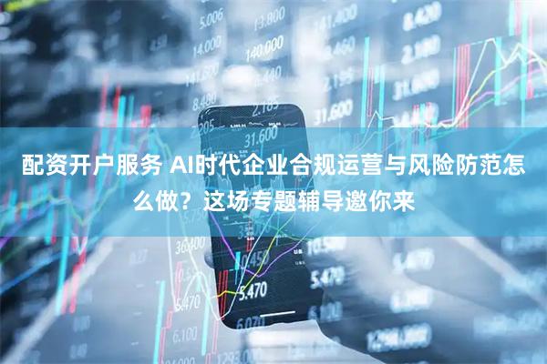 配资开户服务 AI时代企业合规运营与风险防范怎么做？这场专题辅导邀你来