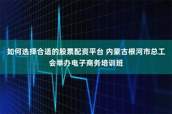 如何选择合适的股票配资平台 内蒙古根河市总工会举办电子商务培训班