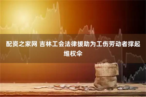 配资之家网 吉林工会法律援助为工伤劳动者撑起维权伞