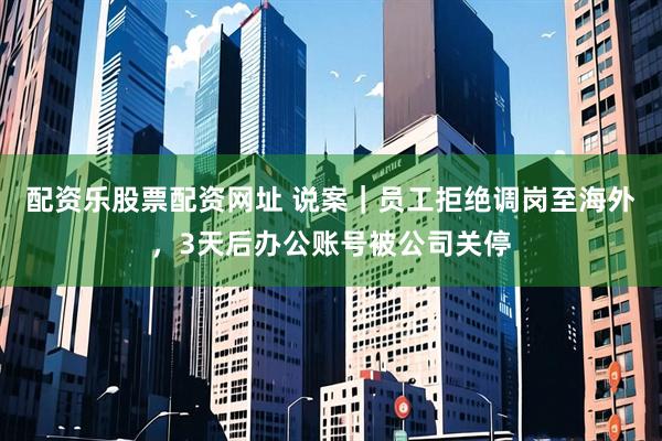 配资乐股票配资网址 说案｜员工拒绝调岗至海外，3天后办公账号被公司关停