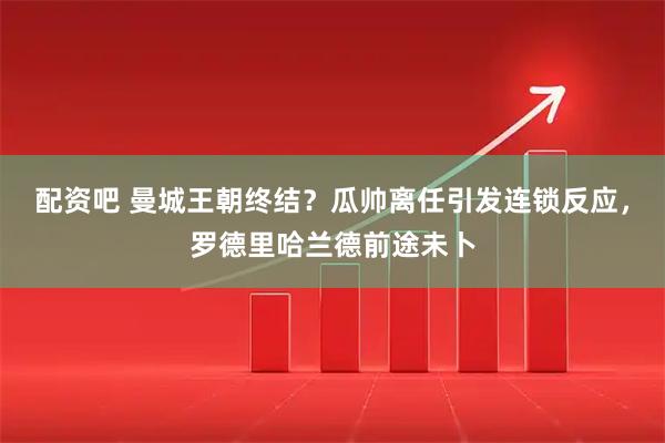 配资吧 曼城王朝终结？瓜帅离任引发连锁反应，罗德里哈兰德前途未卜