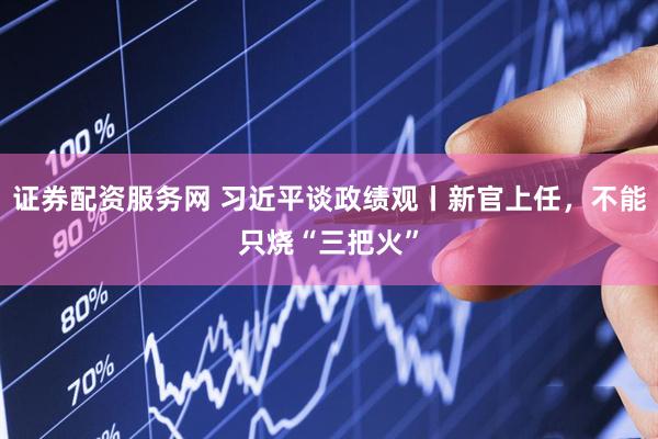 证券配资服务网 习近平谈政绩观丨新官上任，不能只烧“三把火”