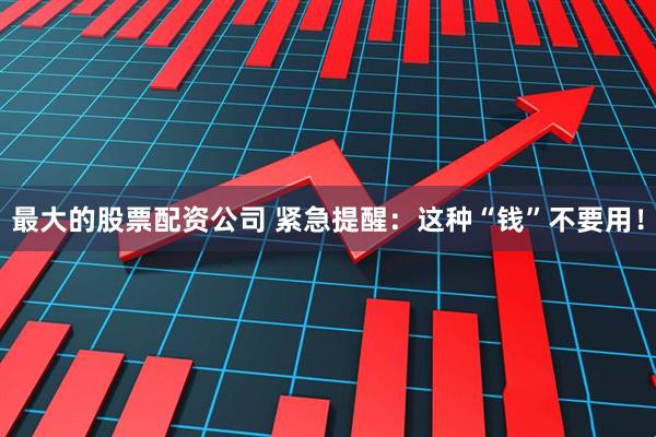 最大的股票配资公司 紧急提醒：这种“钱”不要用！