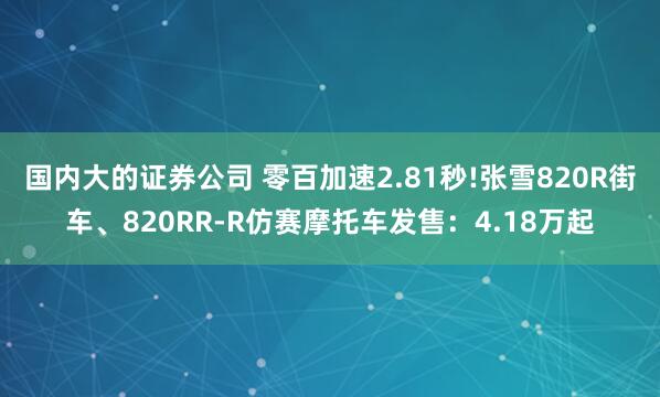 国内大的证券公司 零百加速2.81秒!张雪820R街车、820RR-R仿赛摩托车发售：4.18万起