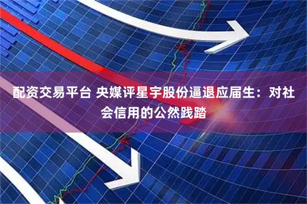 配资交易平台 央媒评星宇股份逼退应届生：对社会信用的公然践踏